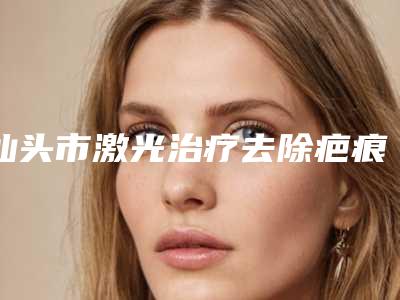 汕头市激光治疗去除疤痕疙瘩价位表一览揭露-汕头市激光治疗去除疤痕疙瘩费用和术后护理