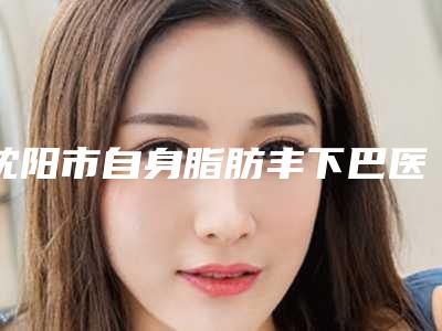 沈阳市自身脂肪丰下巴医院口碑榜十强细数实力高低(沈阳市自身脂肪丰下巴整形医院)