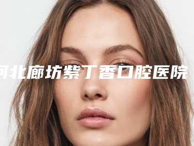 河北廊坊紫丁香口腔医院怎么样-费用表明细怎么样全新