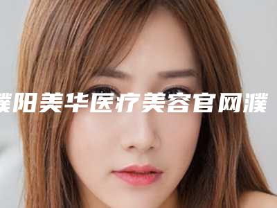 濮阳美华医疗美容官网濮阳市-价格表(费用)来了