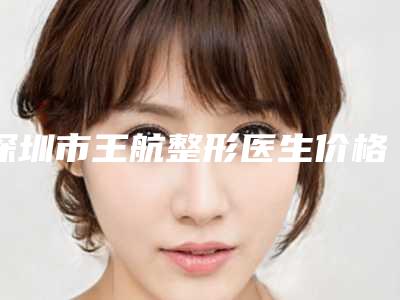 深圳市王航整形医生价格(价目)表怎么样