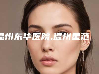温州东华医院,温州星范整形美容整形谁做的好价格表