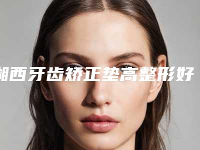 湘西牙齿矫正垫高整形好不好适合哪些人做