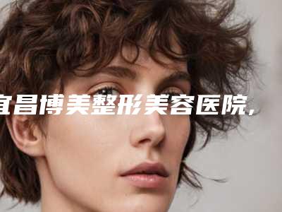宜昌博美整形美容医院,宜昌前卫整形美容门诊部你更喜欢哪一家