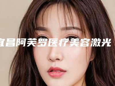 宜昌阿芙罗医疗美容激光做痘印天手术收费是多少