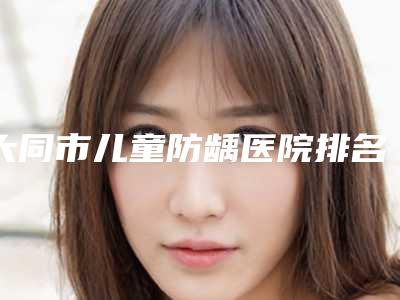 大同市儿童防龋医院排名榜top10强都有哪些-大同市儿童防龋整形医院