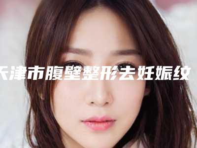 天津市腹壁整形去妊娠纹医院排行收藏名单曝光-天津市腹壁整形去妊娠纹整形医院