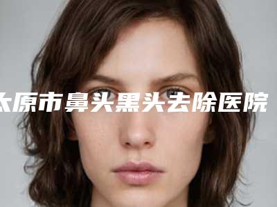 太原市鼻头黑头去除医院上榜清单前十实测-太原市鼻头黑头去除整形医院