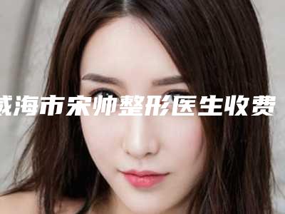 威海市宋帅整形医生收费明细热点曝光
