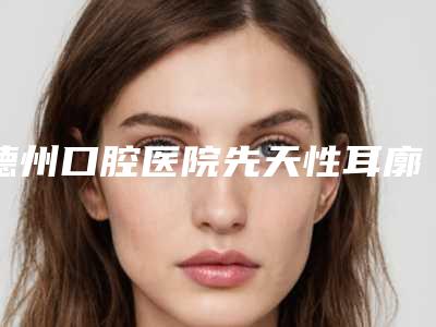 德州口腔医院先天性耳廓形态畸形后需注意5个护理要点