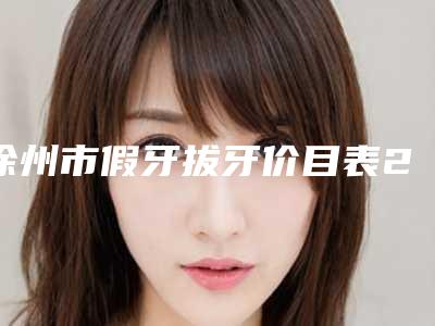 徐州市假牙拔牙价目表2025版-徐州市假牙拔牙价格
