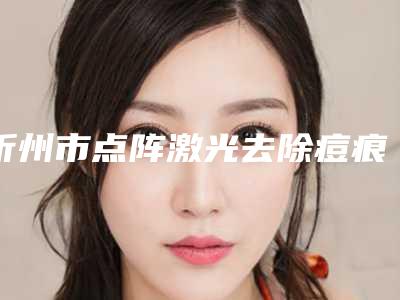 忻州市点阵激光去除痘痕医生在榜清单前十佳综合汇总-忻州市点阵激光去除痘痕整形医生