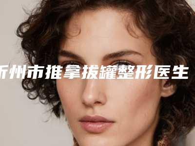 忻州市推拿拔罐整形医生好的哪几个-苏曼医生是医生大咖