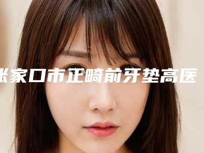 张家口市正畸前牙垫高医生排名榜top10专位点评-张家口市滑广杰口腔医生