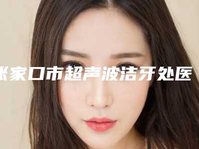 张家口市超声波洁牙处医院上榜清单top10吐血分享(张家口市超声波洁牙处口腔医院解锁榜一)