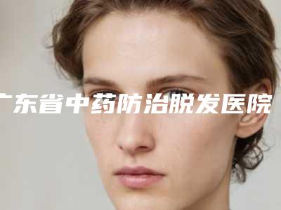 广东省中药防治脱发医院排行前十最新答疑-广东省中药防治脱发整形医院