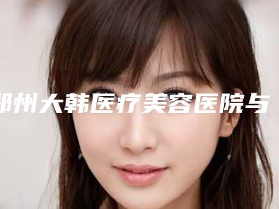 郑州大韩医疗美容医院与郑州美科医疗美容门诊部技术大比拼
