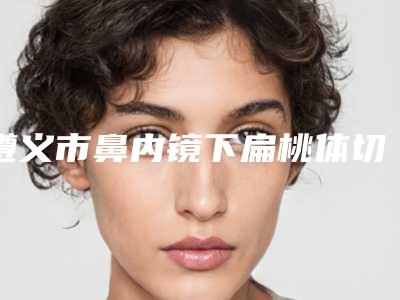 遵义市鼻内镜下扁桃体切除术医院排行榜前十强靠谱介绍(仁怀米娅医疗美容门诊部是技术派)