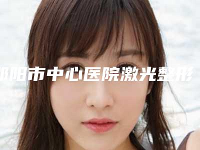 邵阳市中心医院激光整形美容中心排名-价格表剖析