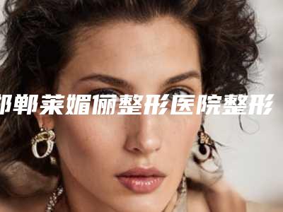 邯郸莱媚俪整形医院整形价格(价目)表2025全新一览-漂胡子案例