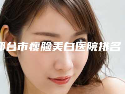 邢台市瘦脸美白医院排名榜十强人气飙升(伊美医疗美容总有一家适合你)