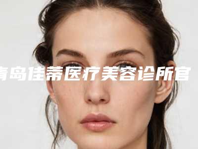 青岛佳蒂医疗美容诊所官网青岛市-收费明细全新更新