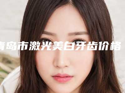 青岛市激光美白牙齿价格表(费用)2025版秘密出炉快收藏-青岛市激光美白牙齿价格