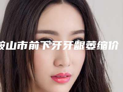 鞍山市前下牙牙龈萎缩价格表详细资料一览-鞍山市前下牙牙龈萎缩价格