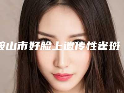 鞍山市好脸上遗传性雀斑去除医院-鞍山龚鲜知医疗美容诊所排行榜前三