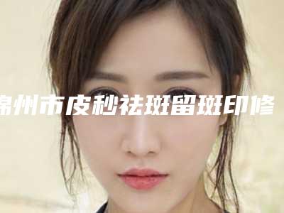 锦州市皮秒祛斑留斑印修复比较好医院(锦州市皮秒祛斑留斑印修复医院在榜清单十强公立私立混排)