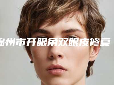 锦州市开眼角双眼皮修复医院去哪个好一点-开眼角双眼皮修复贵不贵需要多少钱