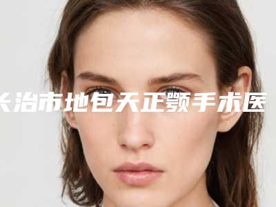 长治市地包天正颚手术医院排行榜前10名免费公示（长治市地包天正颚手术整形医院）