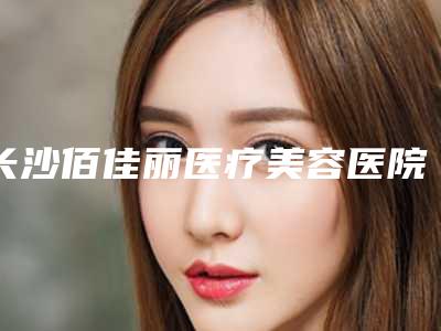 长沙佰佳丽医疗美容医院,长沙嘉悦莱(国际)医疗整形top口碑在线
