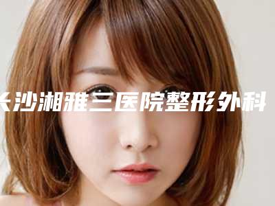 长沙湘雅三医院整形外科李晓芳医生,肖立伟医生怎么样等技术点评