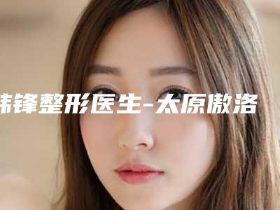 韩锋整形医生-太原傲洛斯医疗美容门诊部韩锋医师口碑人气逐步增长