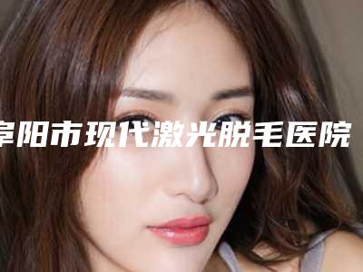 阜阳市现代激光脱毛医院top10排行种草(阜阳市现代激光脱毛整形医院)