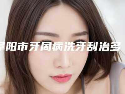 阜阳市牙周病洗牙刮治多少钱-阜阳市牙周病洗牙刮治医院排行榜前10全程高能