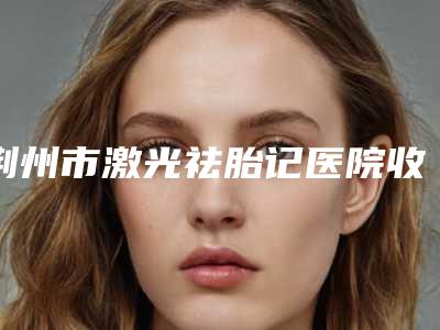荆州市激光祛胎记医院收录名单一览-排名靠前荆州市整形医院