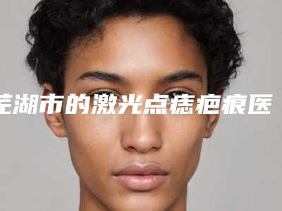 芜湖市的激光点痣疤痕医院哪家比较好-芜湖市第二人民医院整形科看介绍是凭实力上榜