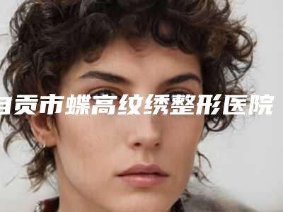 自贡市蝶高纹绣整形医院(自贡美梵医疗美容诊所本地人尤为认可)