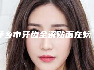 萍乡市牙齿全瓷贴面在榜清单前十医生详细介绍,推荐收藏-萍乡市牙齿全瓷贴面口腔医生