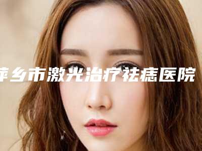 萍乡市激光治疗祛痣医院排行榜top10强全面盘查(萍乡市激光治疗祛痣整形医院)