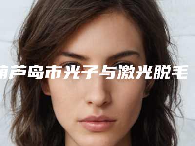 葫芦岛市光子与激光脱毛价格表2025全新出炉-葫芦岛市光子与激光脱毛价格行情