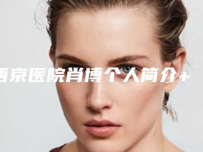 西京医院肖博个人简介+做鼻子案例效果照片(西京医院整形外科肖博)