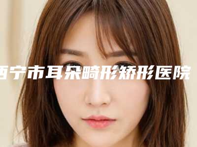 西宁市耳朵畸形矫形医院排名榜前十位权威筛选口碑好名气大(西宁陈丽医疗美容诊所详细口碑反馈)