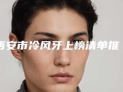 西安市冷风牙上榜清单推荐五个口碑好实力强的医生-西安市冷风牙口腔医生