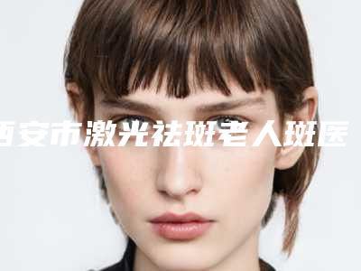 西安市激光祛斑老人斑医院排行榜前十实力榜单(西安美之为美医疗美容门诊部蝉联榜首)