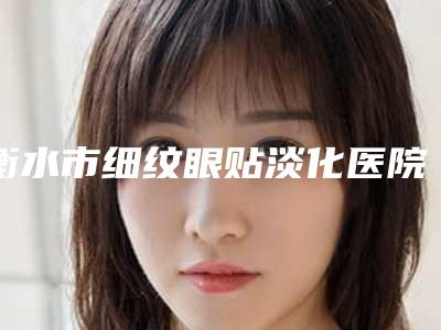 衡水市细纹眼贴淡化医院排行十强全新参考(深州逸丽医疗美容皮肤专科门实力在线)