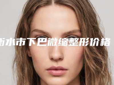 衡水市下巴微缩整形价格(费用)清单全新上线一览-衡水市下巴微缩整形大概花多少钱