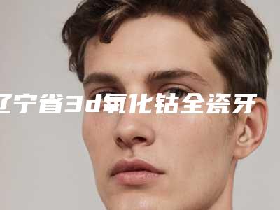 辽宁省3d氧化钴全瓷牙医院在榜清单前十强哪个实力好（丹东杨慧玲口腔诊所性价比高）